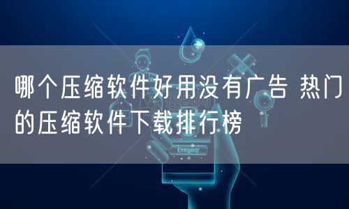 哪个压缩软件好用没有广告 热门的压缩软件下载排行榜