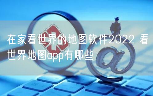 在家看世界的地图软件2022 看世界地图app有哪些