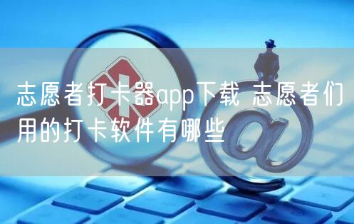 志愿者打卡器app下载 志愿者们用的打卡软件有哪些