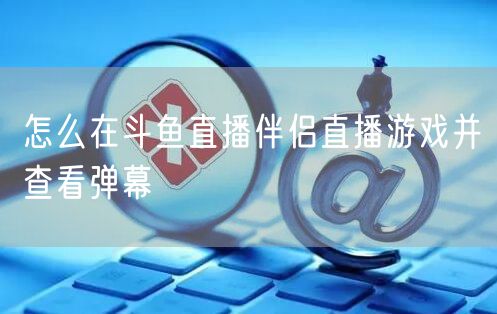 怎么在斗鱼直播伴侣直播游戏并查看弹幕