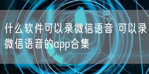 什么软件可以录微信语音 可以录微信语音的app合集