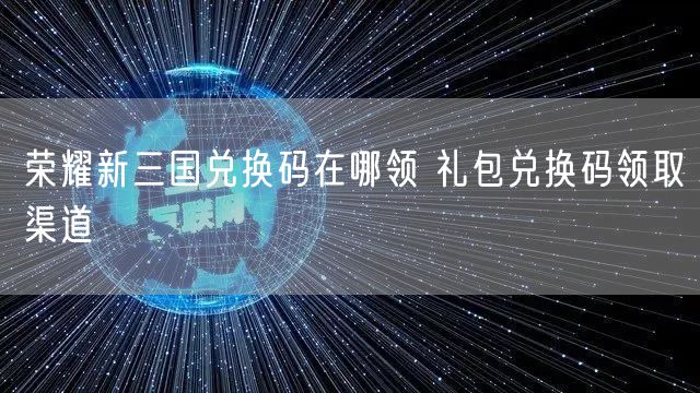 荣耀新三国兑换码在哪领 礼包兑换码领取渠道