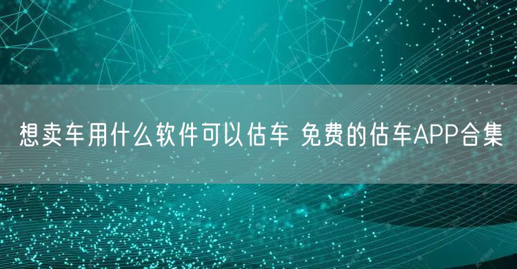 想卖车用什么软件可以估车 免费的估车APP合集