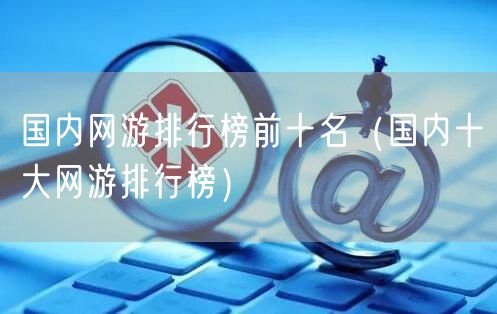 国内网游排行榜前十名（国内十大网游排行榜）