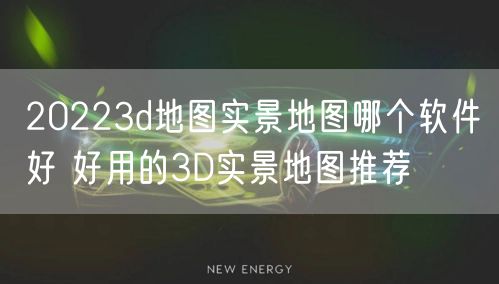 20223d地图实景地图哪个软件好 好用的3D实景地图推荐
