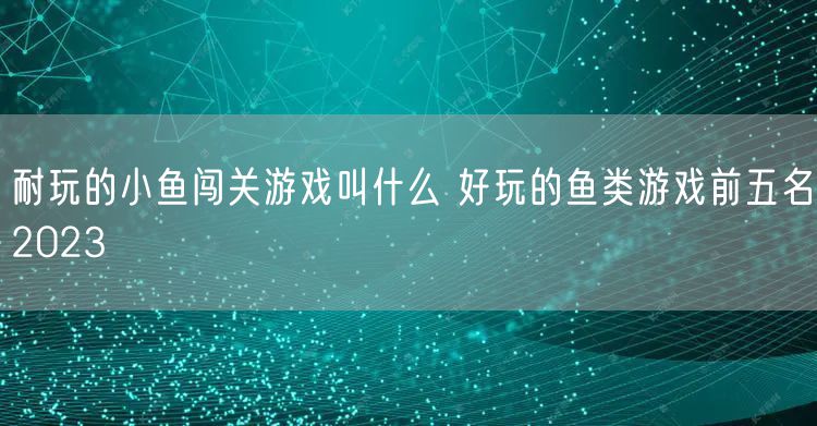 耐玩的小鱼闯关游戏叫什么 好玩的鱼类游戏前五名2023