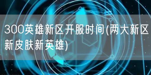 300英雄新区开服时间(两大新区新皮肤新英雄)