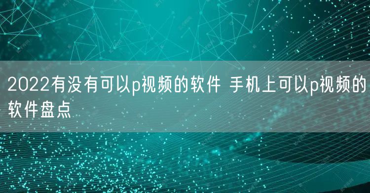 2022有没有可以p视频的软件 手机上可以p视频的软件盘点