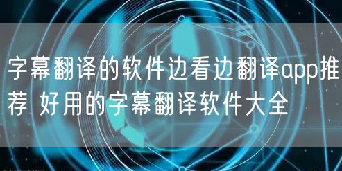 字幕翻译的软件边看边翻译app推荐 好用的字幕翻译软件大全