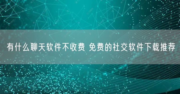 有什么聊天软件不收费 免费的社交软件下载推荐