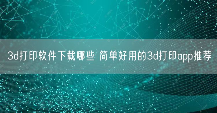 3d打印软件下载哪些 简单好用的3d打印app推荐