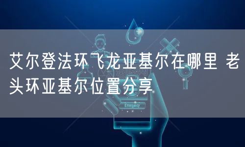 艾尔登法环飞龙亚基尔在哪里 老头环亚基尔位置分享