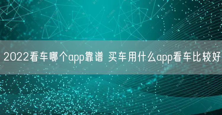 2022看车哪个app靠谱 买车用什么app看车比较好