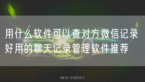 用什么软件可以查对方微信记录 好用的聊天记录管理软件推荐
