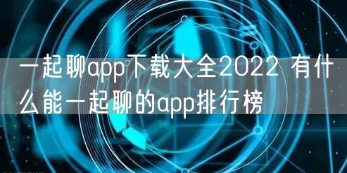 一起聊app下载大全2022 有什么能一起聊的app排行榜