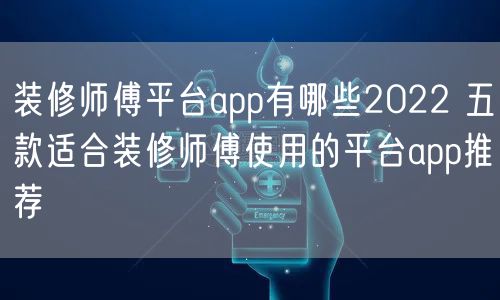 装修师傅平台app有哪些2022 五款适合装修师傅使用的平台app推荐