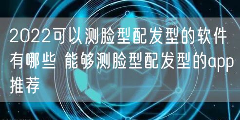 2022可以测脸型配发型的软件有哪些 能够测脸型配发型的app推荐