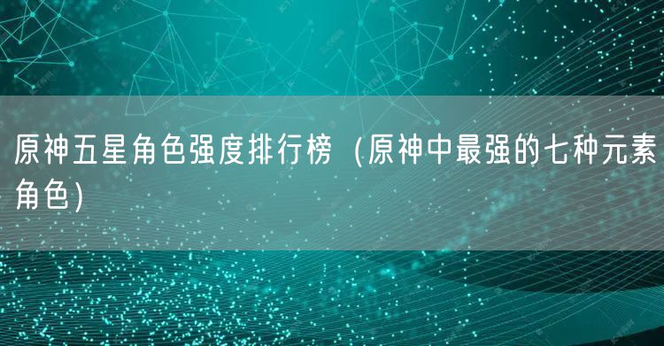 原神五星角色强度排行榜（原神中最强的七种元素角色）