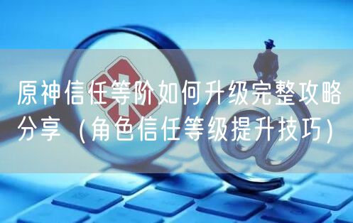 原神信任等阶如何升级完整攻略分享（角色信任等级提升技巧）