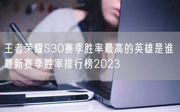 王者荣耀S30赛季胜率最高的英雄是谁 最新赛季胜率排行榜2023