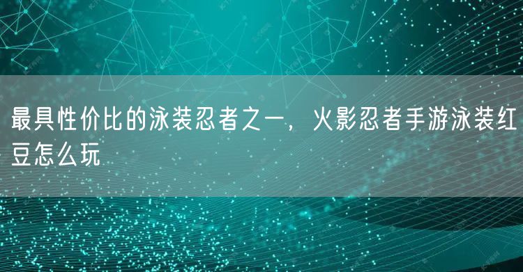 最具性价比的泳装忍者之一，火影忍者手游泳装红豆怎么玩