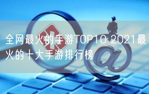 全网最火的手游TOP10 2021最火的十大手游排行榜