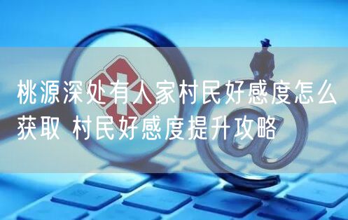 桃源深处有人家村民好感度怎么获取 村民好感度提升攻略