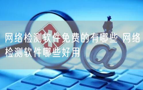 网络检测软件免费的有哪些 网络检测软件哪些好用