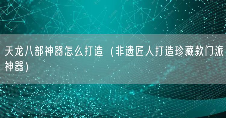 天龙八部神器怎么打造（非遗匠人打造珍藏款门派神器）