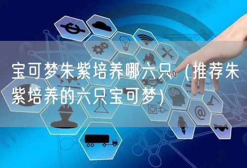 宝可梦朱紫培养哪六只（推荐朱紫培养的六只宝可梦）