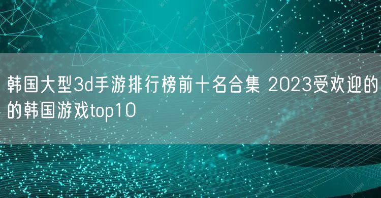 韩国大型3d手游排行榜前十名合集 2023受欢迎的的韩国游戏top10