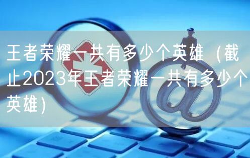 王者荣耀一共有多少个英雄（截止2023年王者荣耀一共有多少个英雄）