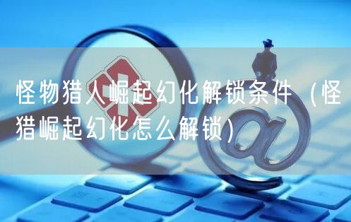 怪物猎人崛起幻化解锁条件（怪猎崛起幻化怎么解锁）