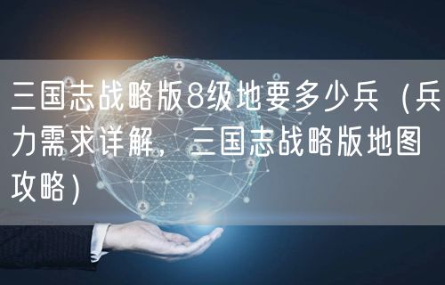 三国志战略版8级地要多少兵(兵力需求详解,三国志战略版地图攻略)