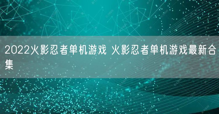 2022火影忍者单机游戏 火影忍者单机游戏最新合集