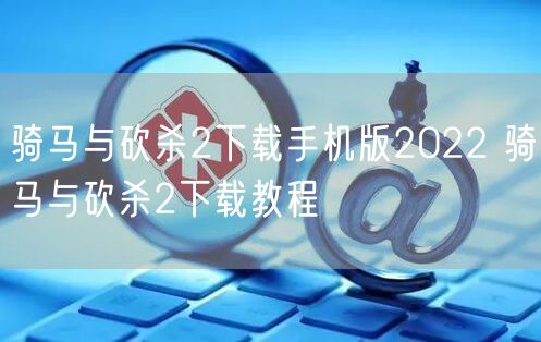 骑马与砍杀2下载手机版2022 骑马与砍杀2下载教程