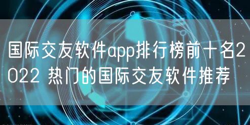 国际交友软件app排行榜前十名2022 热门的国际交友软件推荐