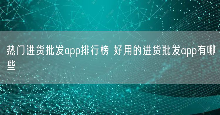 热门进货批发app排行榜 好用的进货批发app有哪些