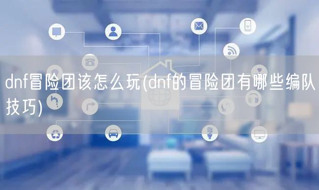 dnf冒险团该怎么玩(dnf的冒险团有哪些编队技巧)