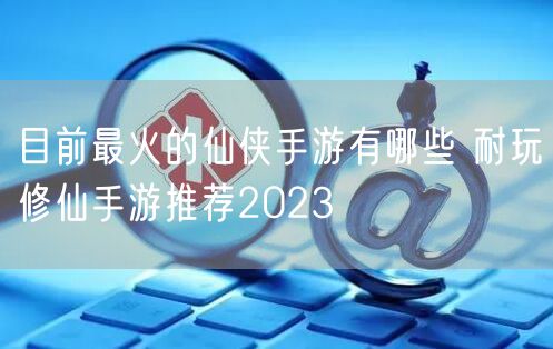 目前最火的仙侠手游有哪些 耐玩修仙手游推荐2023