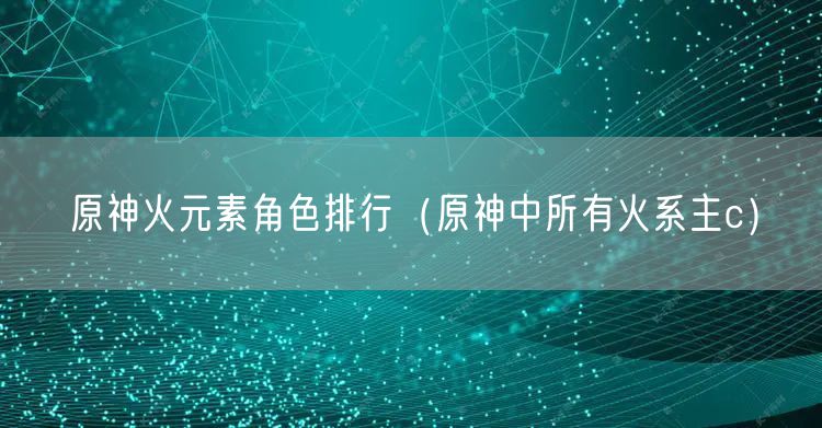 原神火元素角色排行（原神中所有火系主c）
