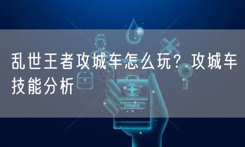 乱世王者攻城车怎么玩？攻城车技能分析