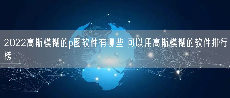 2022高斯模糊的p图软件有哪些 可以用高斯模糊的软件排行榜