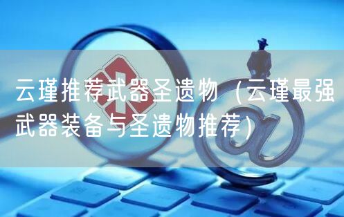 云瑾推荐武器圣遗物（云瑾最强武器装备与圣遗物推荐）