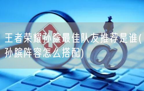 王者荣耀孙膑最佳队友推荐是谁(孙膑阵容怎么搭配)