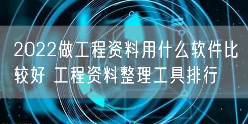 2022做工程资料用什么软件比较好 工程资料整理工具排行