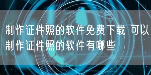 制作证件照的软件免费下载 可以制作证件照的软件有哪些