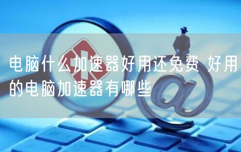 电脑什么加速器好用还免费 好用的电脑加速器有哪些