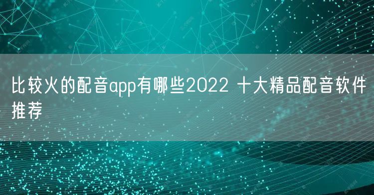 比较火的配音app有哪些2022 十大精品配音软件推荐