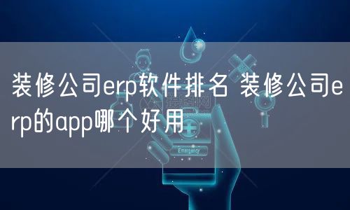 装修公司erp软件排名 装修公司erp的app哪个好用